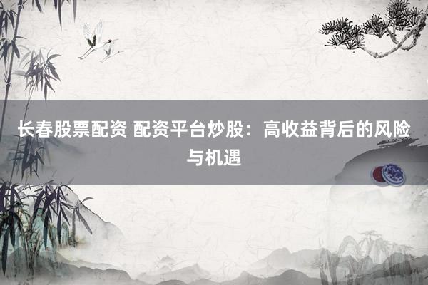 长春股票配资 配资平台炒股：高收益背后的风险与机遇