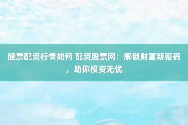 股票配资行情如何 配资股票网：解锁财富新密码，助你投资无忧