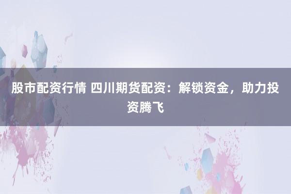 股市配资行情 四川期货配资：解锁资金，助力投资腾飞