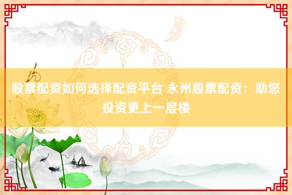 股票配资如何选择配资平台 永州股票配资：助您投资更上一层楼