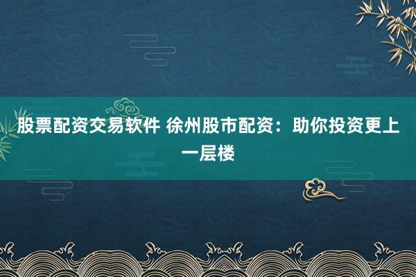 股票配资交易软件 徐州股市配资：助你投资更上一层楼