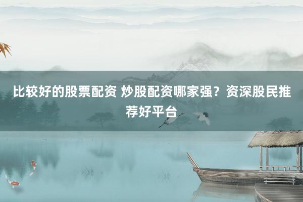 比较好的股票配资 炒股配资哪家强？资深股民推荐好平台