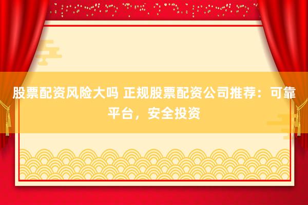 股票配资风险大吗 正规股票配资公司推荐：可靠平台，安全投资