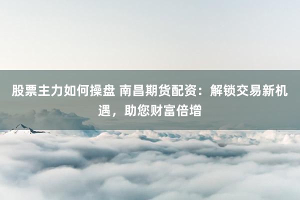 股票主力如何操盘 南昌期货配资：解锁交易新机遇，助您财富倍增