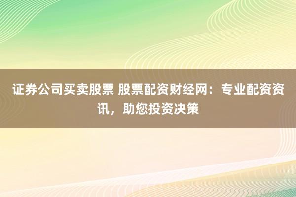 证券公司买卖股票 股票配资财经网：专业配资资讯，助您投资决策