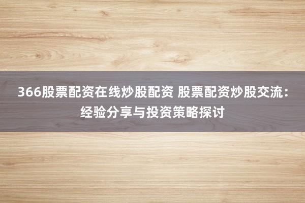 366股票配资在线炒股配资 股票配资炒股交流：经验分享与投资策略探讨