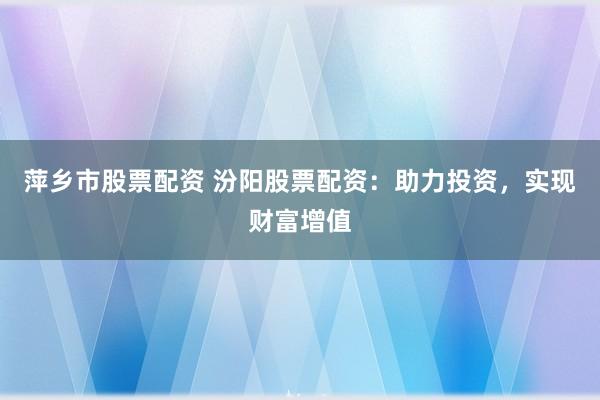 萍乡市股票配资 汾阳股票配资：助力投资，实现财富增值