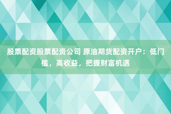 股票配资股票配资公司 原油期货配资开户：低门槛，高收益，把握财富机遇