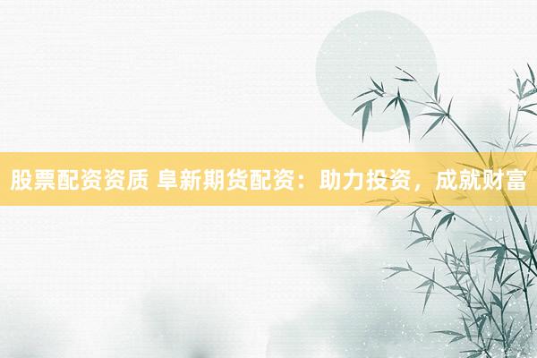 股票配资资质 阜新期货配资：助力投资，成就财富