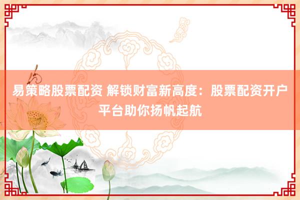 易策略股票配资 解锁财富新高度：股票配资开户平台助你扬帆起航