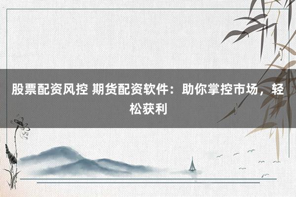 股票配资风控 期货配资软件：助你掌控市场，轻松获利