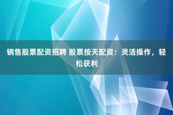 销售股票配资招聘 股票按天配资：灵活操作，轻松获利