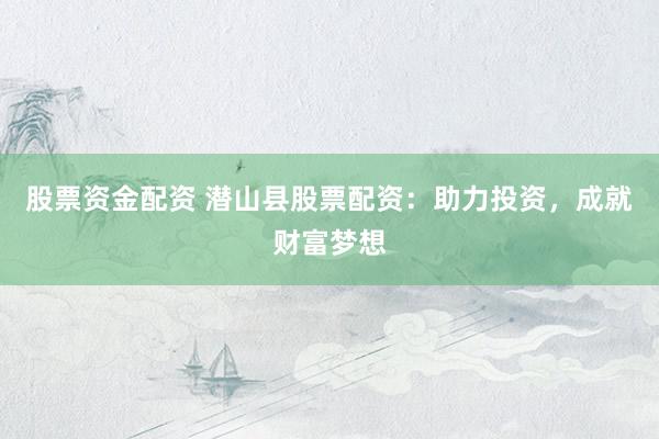 股票资金配资 潜山县股票配资：助力投资，成就财富梦想