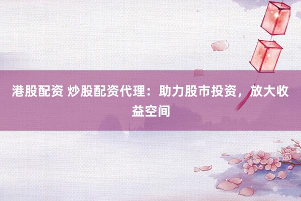 港股配资 炒股配资代理：助力股市投资，放大收益空间