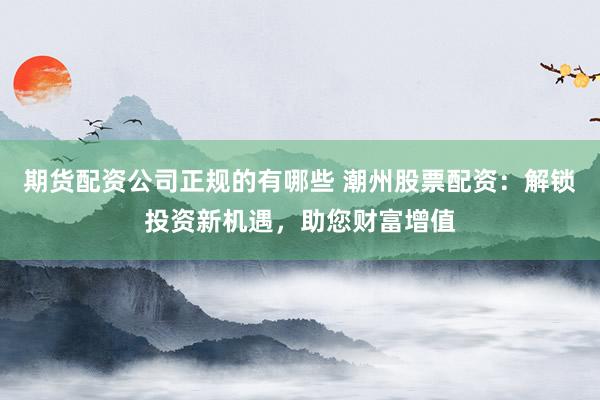 期货配资公司正规的有哪些 潮州股票配资：解锁投资新机遇，助您财富增值