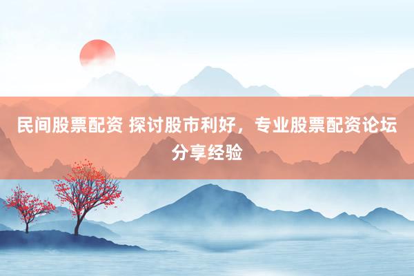 民间股票配资 探讨股市利好，专业股票配资论坛分享经验