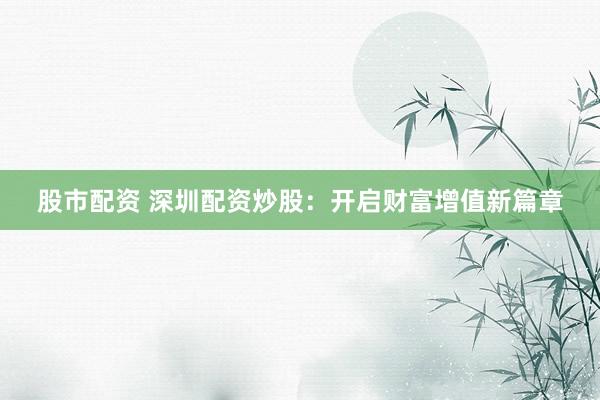 股市配资 深圳配资炒股：开启财富增值新篇章