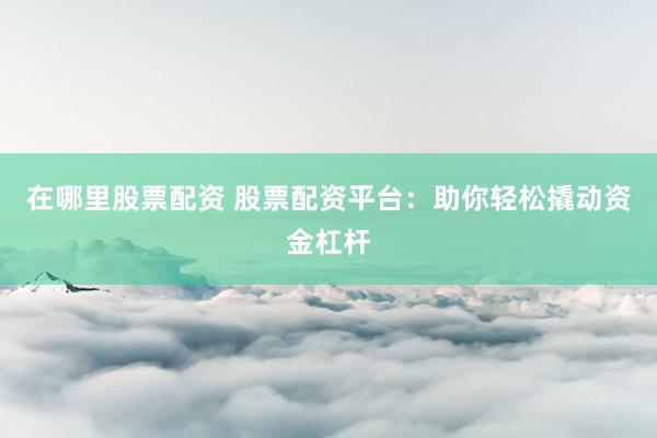 在哪里股票配资 股票配资平台：助你轻松撬动资金杠杆