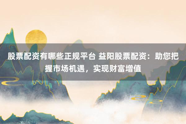 股票配资有哪些正规平台 益阳股票配资：助您把握市场机遇，实现财富增值