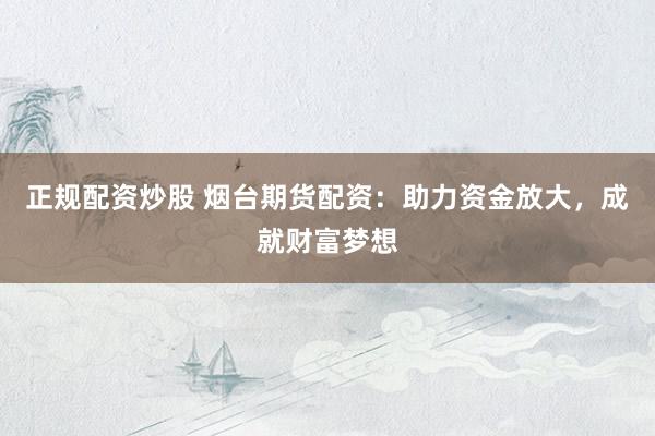 正规配资炒股 烟台期货配资：助力资金放大，成就财富梦想