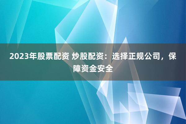 2023年股票配资 炒股配资：选择正规公司，保障资金安全