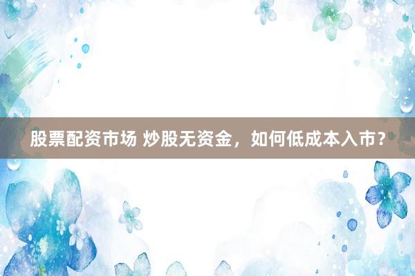 股票配资市场 炒股无资金，如何低成本入市？