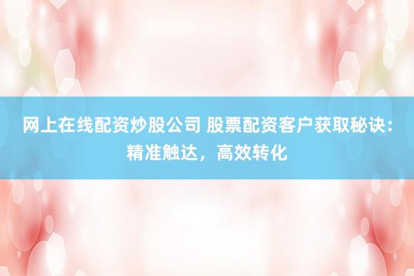 网上在线配资炒股公司 股票配资客户获取秘诀：精准触达，高效转化