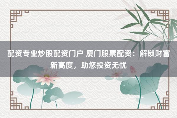 配资专业炒股配资门户 厦门股票配资：解锁财富新高度，助您投资无忧