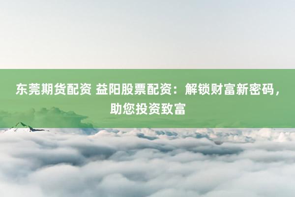 东莞期货配资 益阳股票配资：解锁财富新密码，助您投资致富
