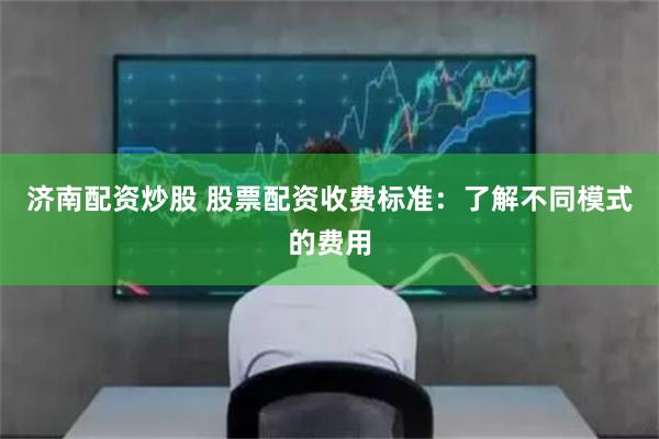 济南配资炒股 股票配资收费标准：了解不同模式的费用