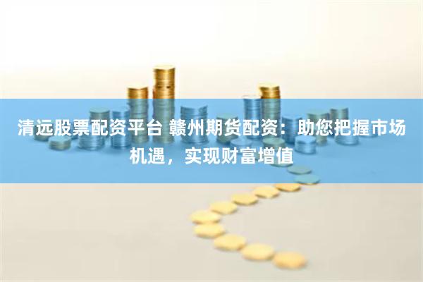 清远股票配资平台 赣州期货配资：助您把握市场机遇，实现财富增值