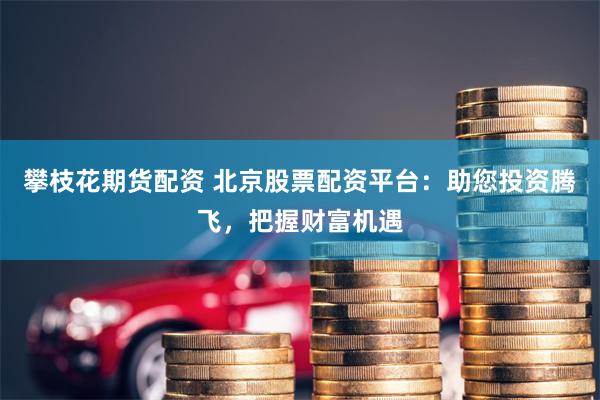 攀枝花期货配资 北京股票配资平台：助您投资腾飞，把握财富机遇