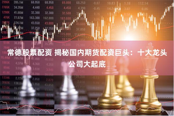 常德股票配资 揭秘国内期货配资巨头：十大龙头公司大起底