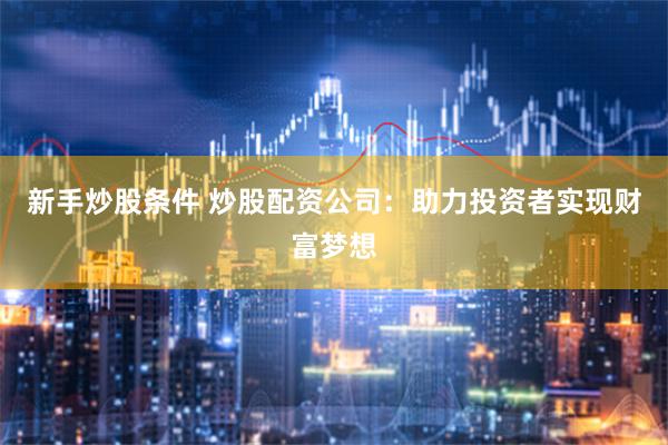 新手炒股条件 炒股配资公司：助力投资者实现财富梦想