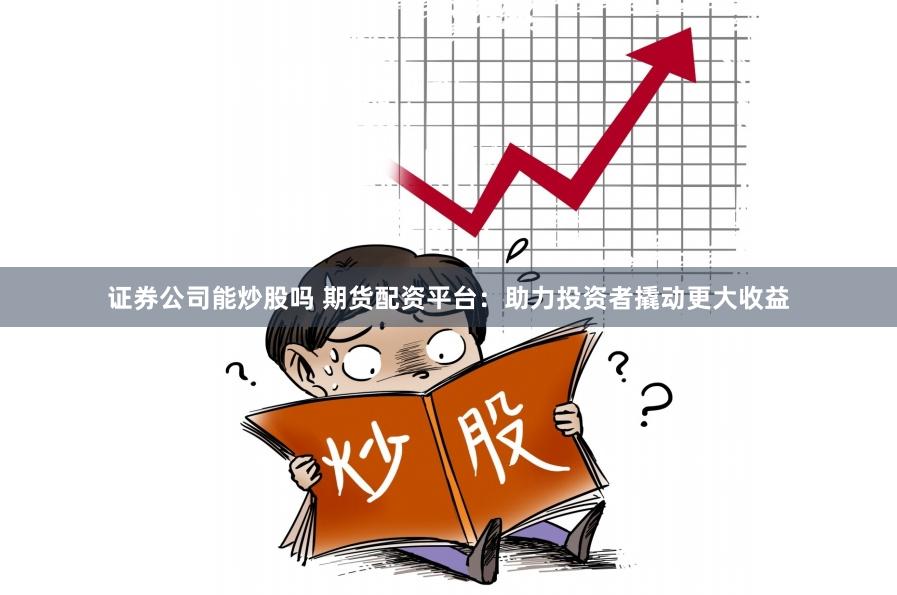 证券公司能炒股吗 期货配资平台：助力投资者撬动更大收益