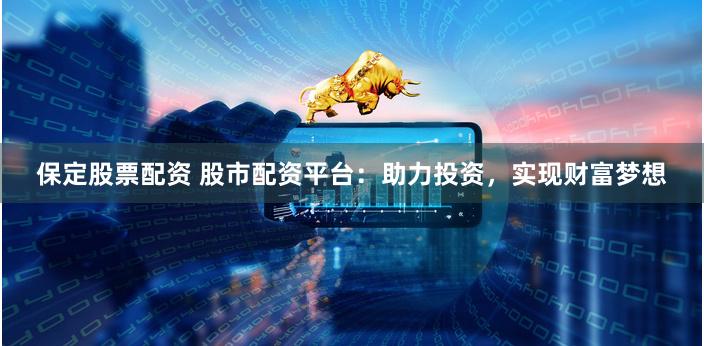 保定股票配资 股市配资平台：助力投资，实现财富梦想