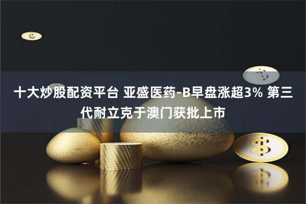 十大炒股配资平台 亚盛医药-B早盘涨超3% 第三代耐立克于澳门获批上市