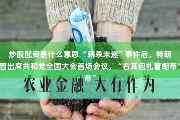 炒股配资是什么意思 “刺杀未遂”事件后，特朗普出席共和党全国大会首场会议，“右耳包扎着绷带”