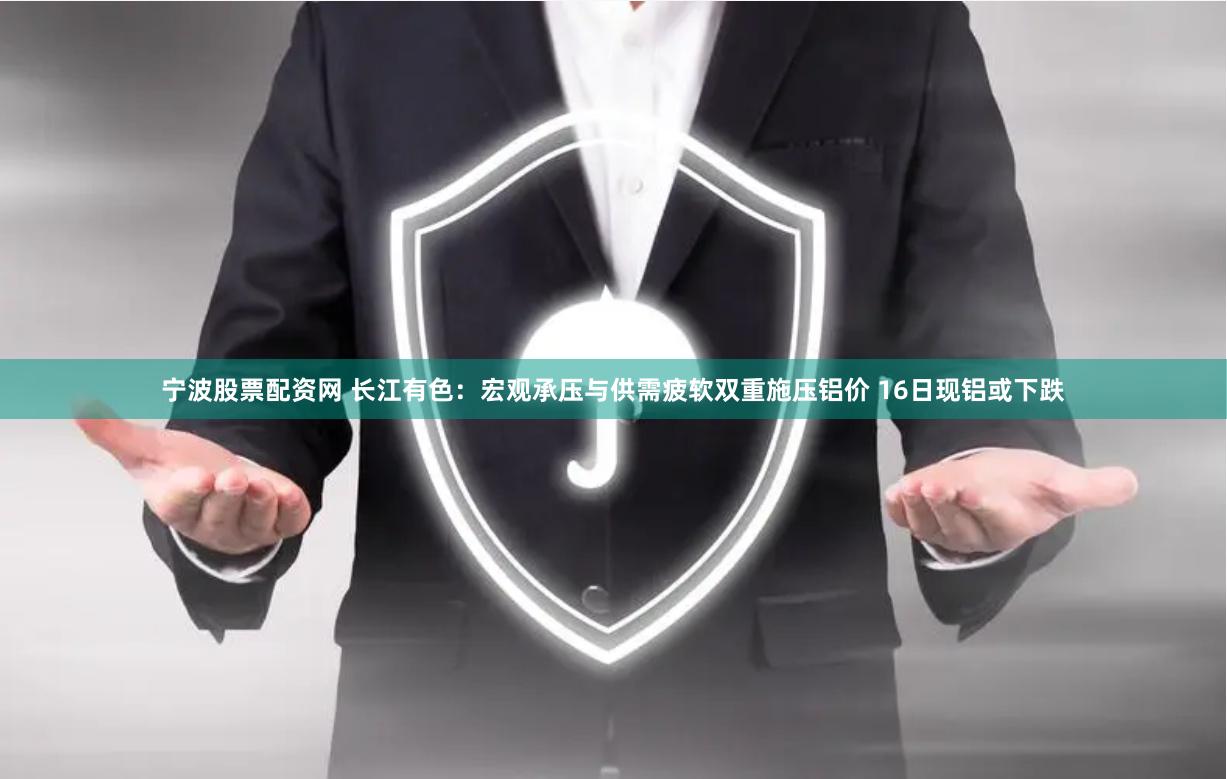 宁波股票配资网 长江有色：宏观承压与供需疲软双重施压铝价 16日现铝或下跌