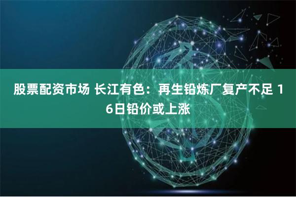 股票配资市场 长江有色：再生铅炼厂复产不足 16日铅价或上涨
