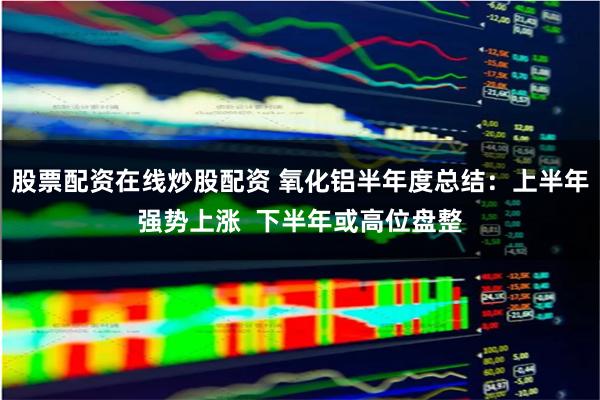 股票配资在线炒股配资 氧化铝半年度总结：上半年强势上涨  下半年或高位盘整