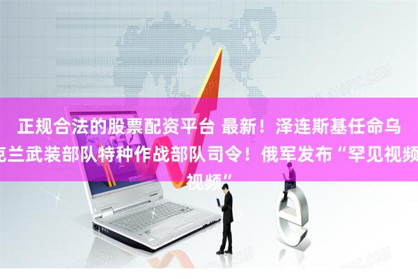 正规合法的股票配资平台 最新！泽连斯基任命乌克兰武装部队特种作战部队司令！俄军发布“罕见视频”