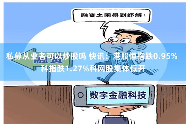 私募从业者可以炒股吗 快讯：港股恒指跌0.95% 科指跌1.27%科网股集体低开