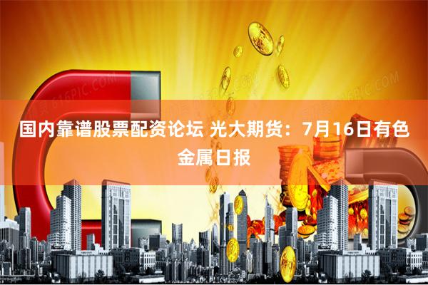 国内靠谱股票配资论坛 光大期货：7月16日有色金属日报