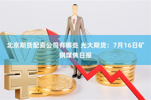 北京期货配资公司有哪些 光大期货：7月16日矿钢煤焦日报
