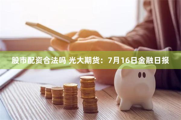 股市配资合法吗 光大期货：7月16日金融日报