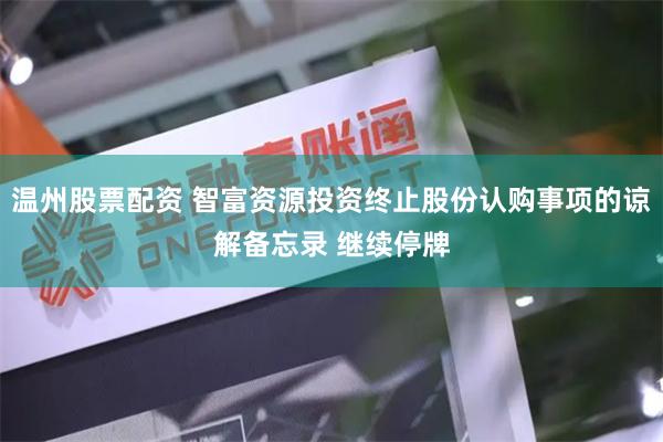 温州股票配资 智富资源投资终止股份认购事项的谅解备忘录 继续停牌
