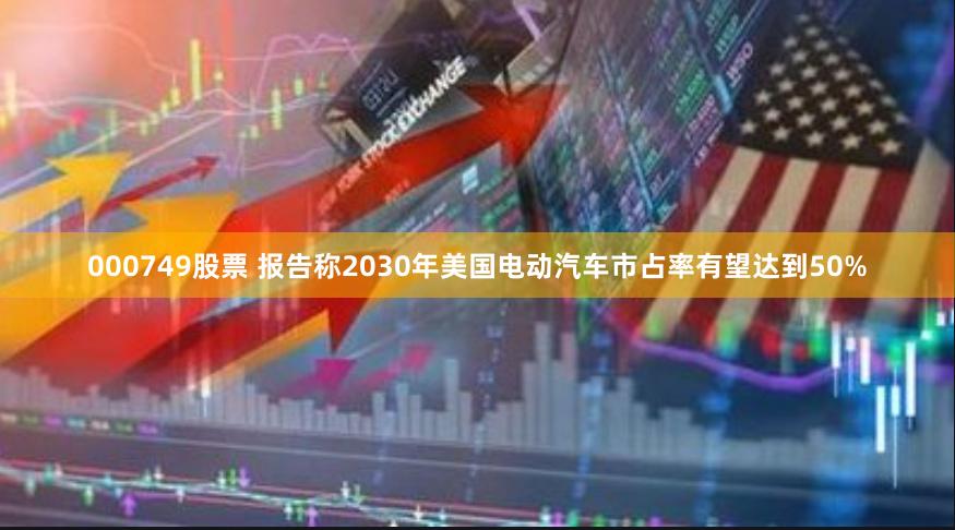 000749股票 报告称2030年美国电动汽车市占率有望达到50%