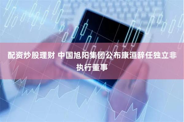 配资炒股理财 中国旭阳集团公布康洹辞任独立非执行董事