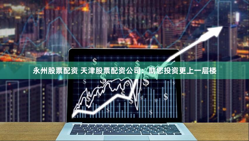 永州股票配资 天津股票配资公司：助您投资更上一层楼